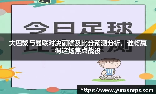 大巴黎与曼联对决前瞻及比分预测分析，谁将赢得这场焦点战役